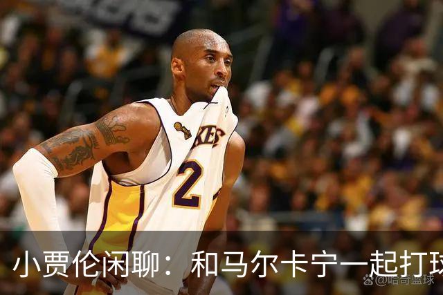 小贾伦闲聊：和马尔卡宁一起打球，简直像在梦中飞翔！